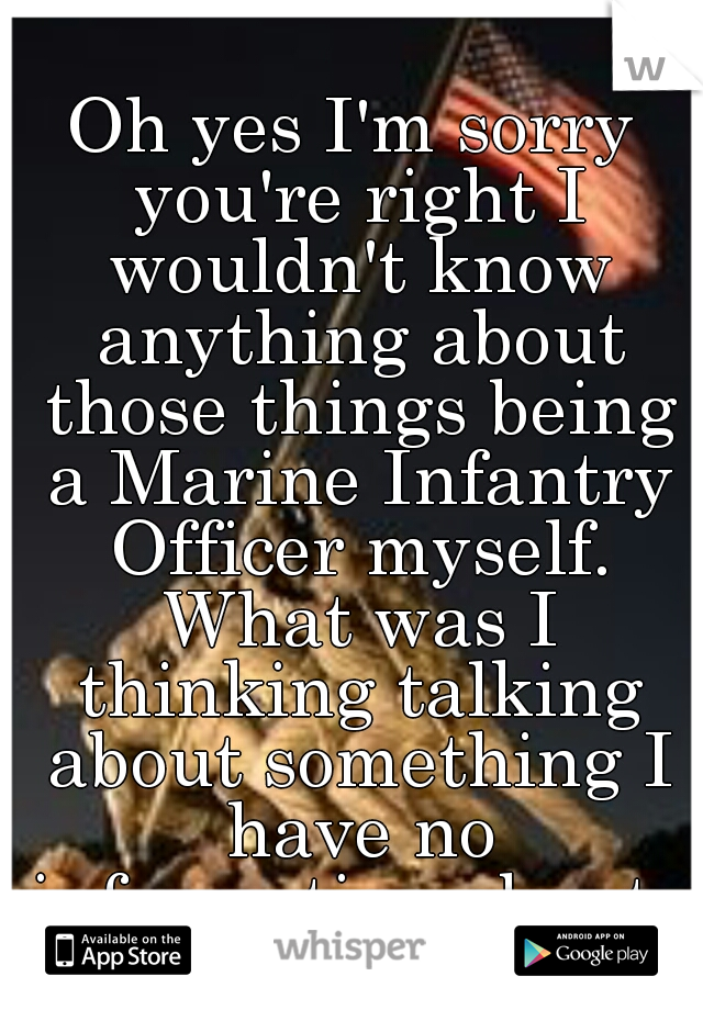 Oh yes I'm sorry you're right I wouldn't know anything about those things being a Marine Infantry Officer myself. What was I thinking talking about something I have no information about...