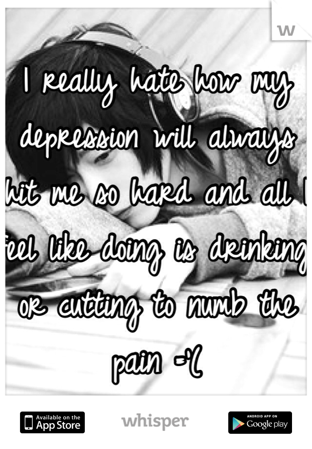 I really hate how my depression will always hit me so hard and all I feel like doing is drinking or cutting to numb the pain ='(