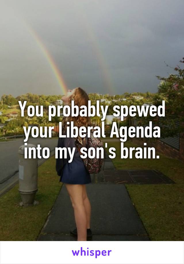 You probably spewed your Liberal Agenda into my son's brain.
