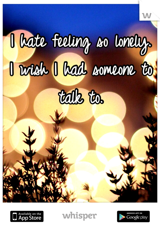 I hate feeling so lonely.
I wish I had someone to talk to. 