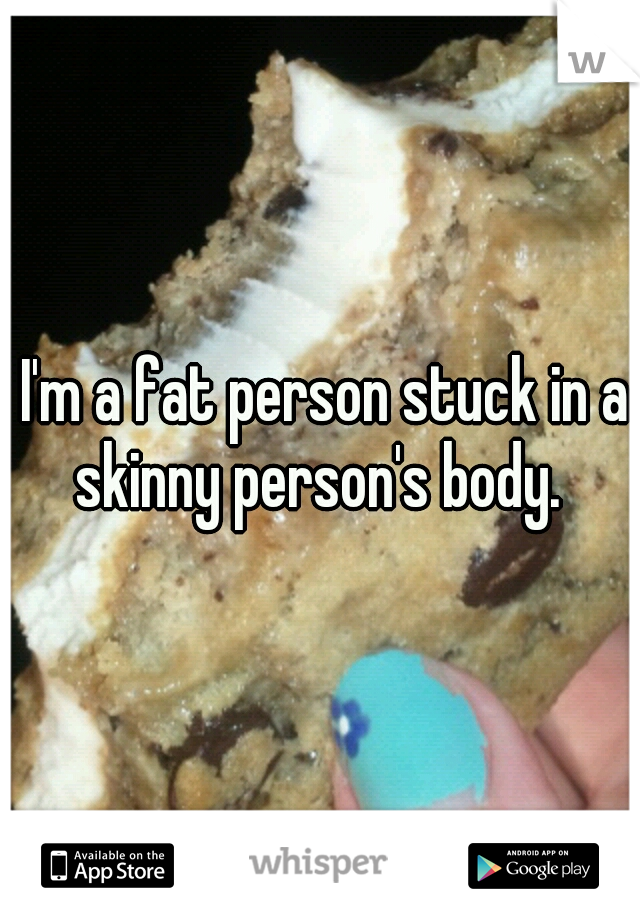  I'm a fat person stuck in a skinny person's body. 