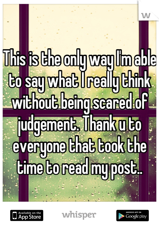 This is the only way I'm able to say what I really think without being scared of judgement. Thank u to everyone that took the time to read my post..