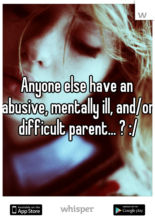 Anyone else have an abusive, mentally ill, and/or difficult parent... ? :/