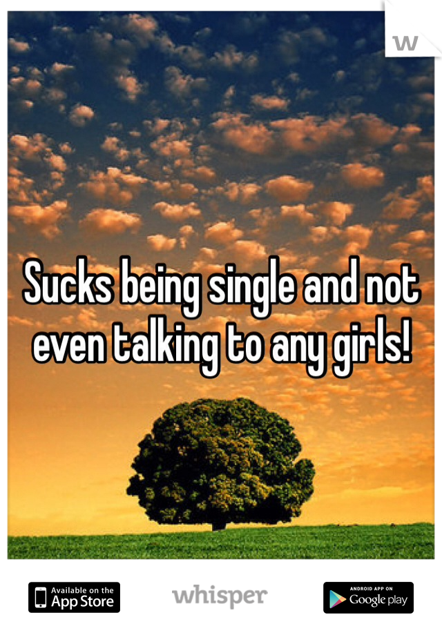 Sucks being single and not even talking to any girls!