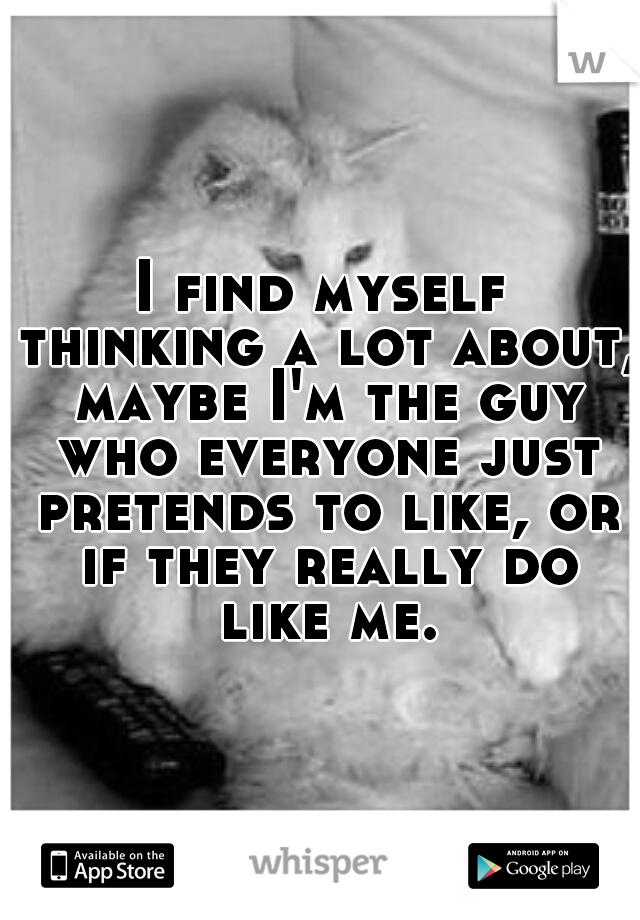 I find myself thinking a lot about, maybe I'm the guy who everyone just pretends to like, or if they really do like me.