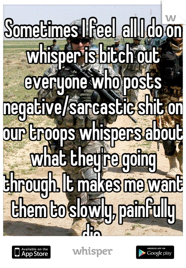 Sometimes I feel  all I do on whisper is bitch out everyone who posts negative/sarcastic shit on our troops whispers about what they're going through. It makes me want them to slowly, painfully die.