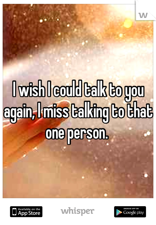 I wish I could talk to you again, I miss talking to that one person. 