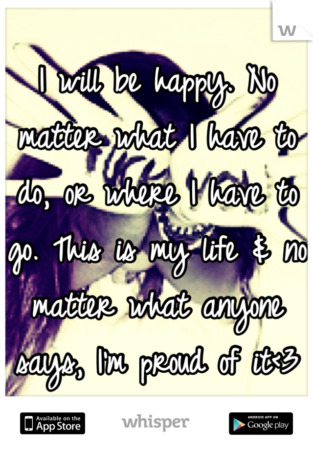 I will be happy. No matter what I have to do, or where I have to go. This is my life & no matter what anyone says, I'm proud of it<3