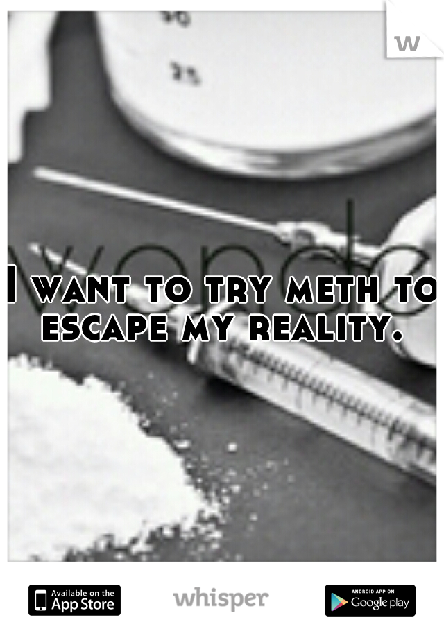 I want to try meth to escape my reality. 