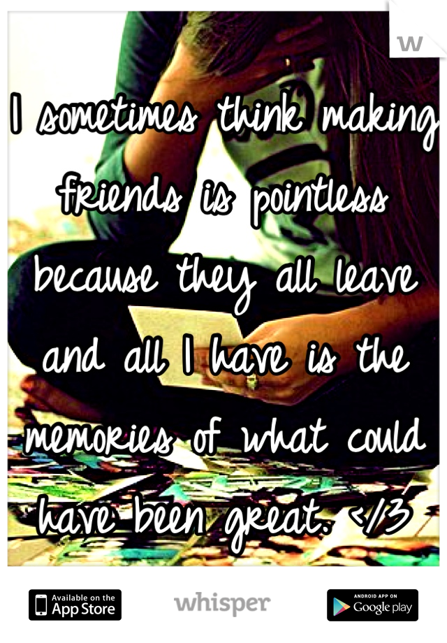 I sometimes think making friends is pointless because they all leave and all I have is the memories of what could have been great. </3