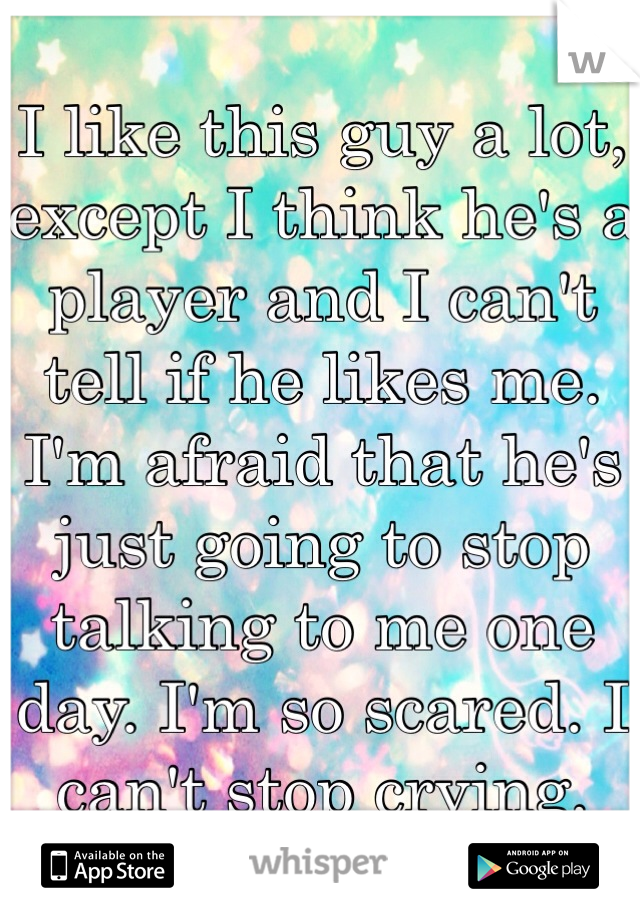 I like this guy a lot, except I think he's a player and I can't tell if he likes me. I'm afraid that he's just going to stop talking to me one day. I'm so scared. I can't stop crying. 