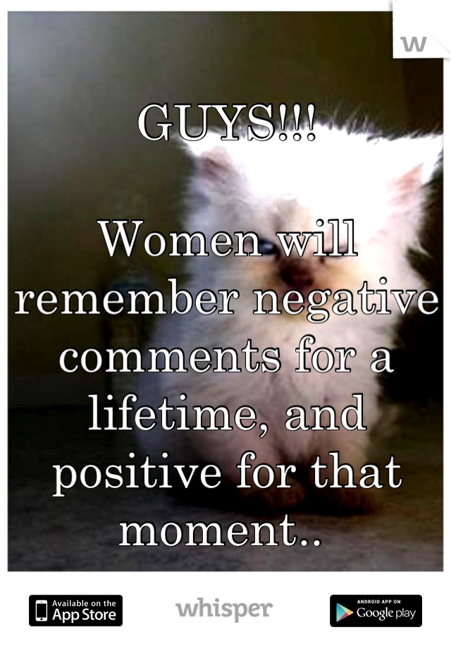 GUYS!!!

Women will remember negative comments for a lifetime, and positive for that moment.. 