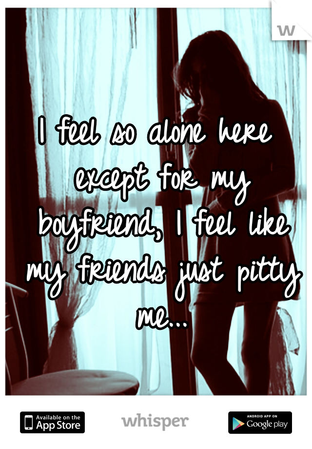 I feel so alone here except for my boyfriend, I feel like my friends just pitty me...