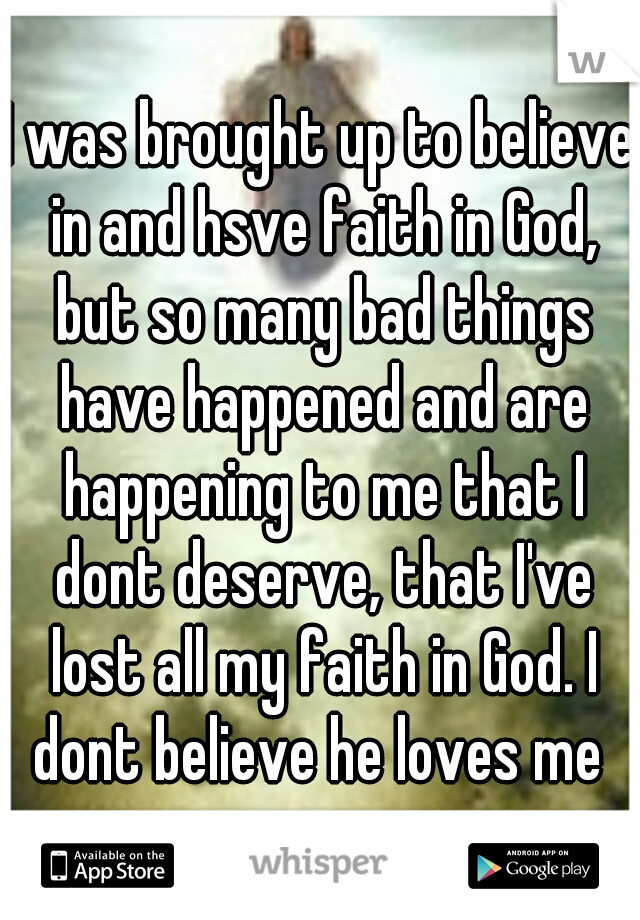 I was brought up to believe in and hsve faith in God, but so many bad things have happened and are happening to me that I dont deserve, that I've lost all my faith in God. I dont believe he loves me 