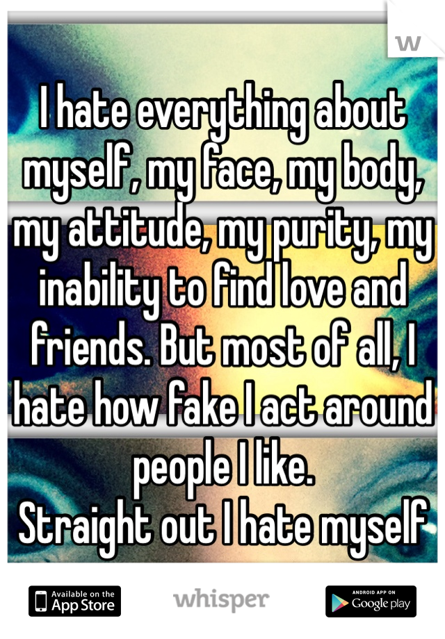 I hate everything about myself, my face, my body, my attitude, my purity, my inability to find love and friends. But most of all, I hate how fake I act around people I like.
Straight out I hate myself