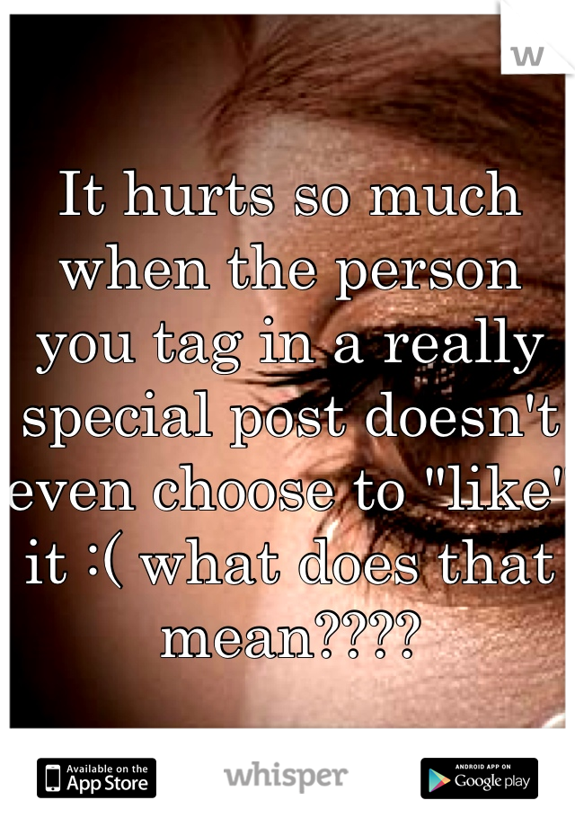 It hurts so much when the person you tag in a really special post doesn't even choose to "like" it :( what does that mean????