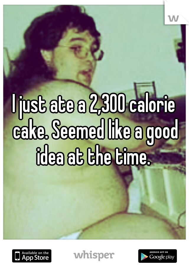 I just ate a 2,300 calorie cake. Seemed like a good idea at the time. 