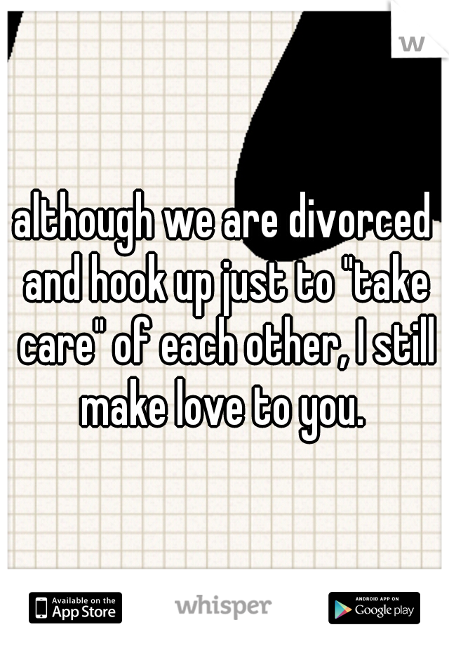 although we are divorced and hook up just to "take care" of each other, I still make love to you. 