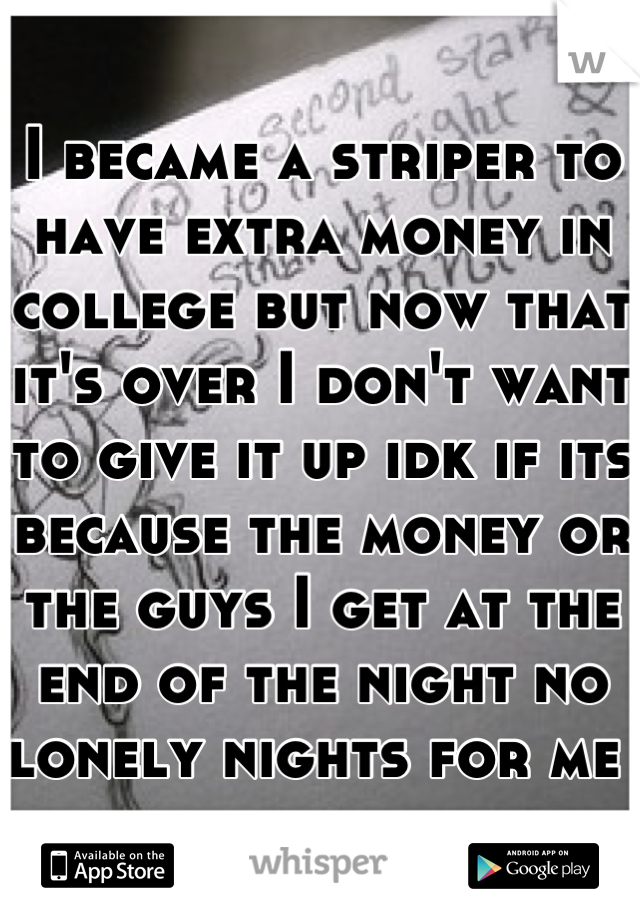 I became a striper to have extra money in college but now that it's over I don't want to give it up idk if its because the money or the guys I get at the end of the night no lonely nights for me 