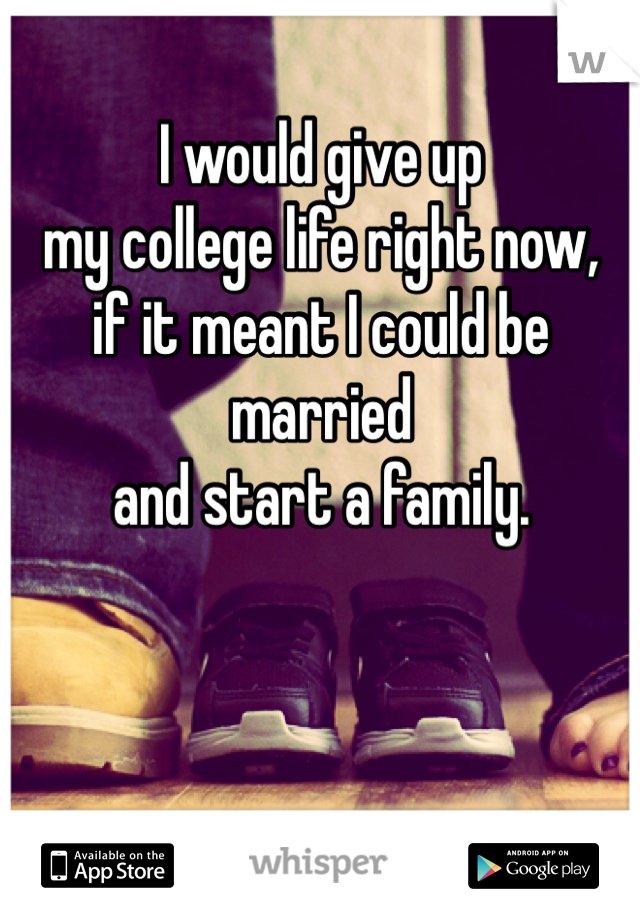 I would give up 
my college life right now,
if it meant I could be married
and start a family. 