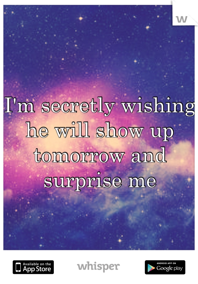 I'm secretly wishing he will show up tomorrow and surprise me