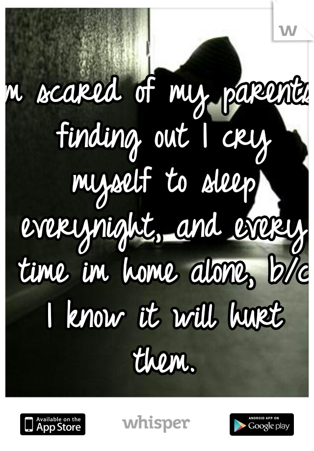 Im scared of my parents finding out I cry myself to sleep everynight, and every time im home alone, b/c I know it will hurt them.