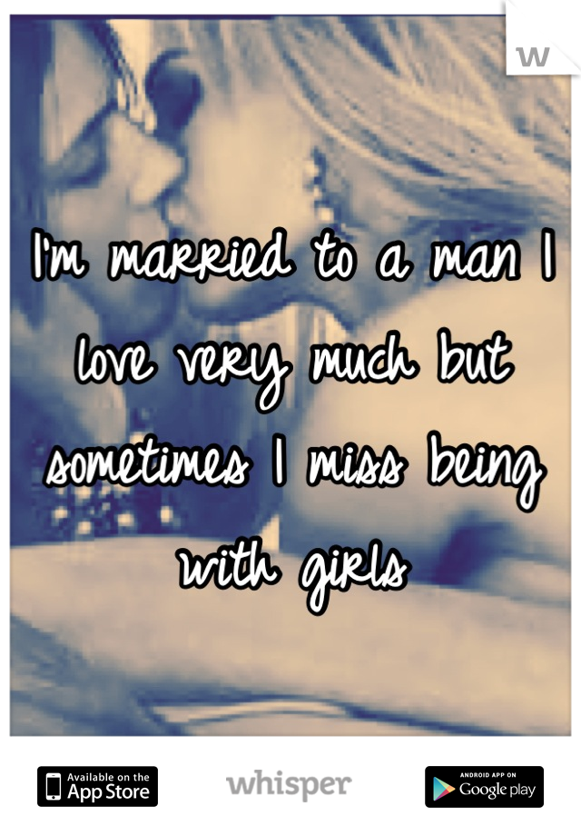 I'm married to a man I love very much but sometimes I miss being with girls