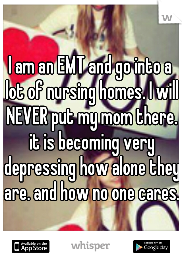 I am an EMT and go into a lot of nursing homes. I will NEVER put my mom there. it is becoming very depressing how alone they are. and how no one cares.