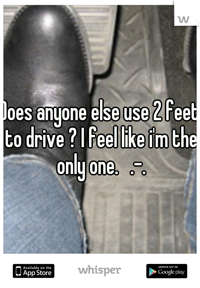 Does anyone else use 2 feet to drive ? I feel like i'm the only one.   .-.