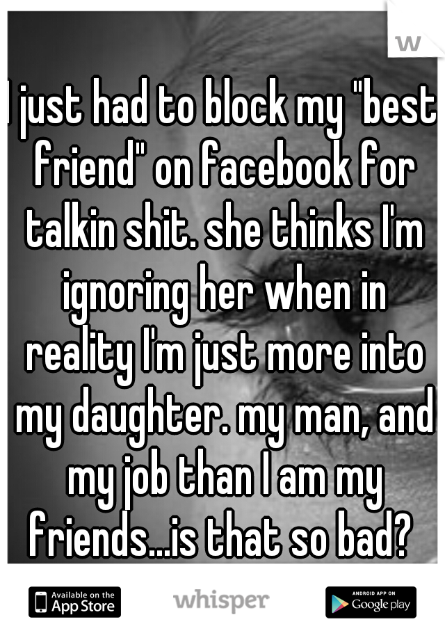 I just had to block my "best friend" on facebook for talkin shit. she thinks I'm ignoring her when in reality I'm just more into my daughter. my man, and my job than I am my friends...is that so bad? 