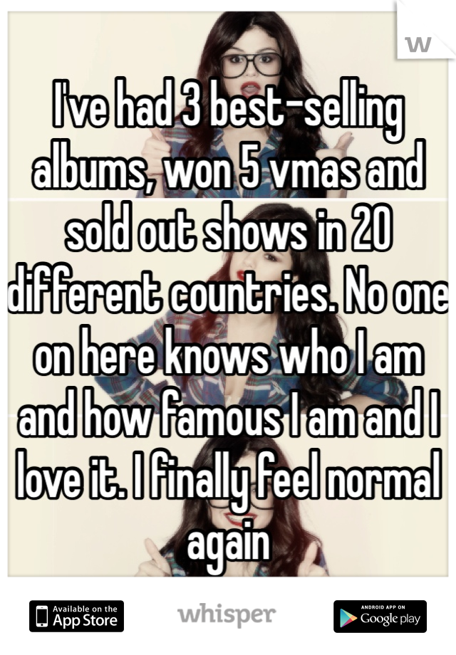 I've had 3 best-selling albums, won 5 vmas and sold out shows in 20 different countries. No one on here knows who I am and how famous I am and I love it. I finally feel normal again 