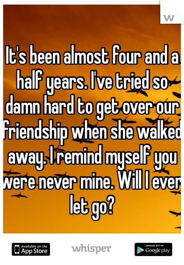 It's been almost four and a half years. I've tried so damn hard to get over our friendship when she walked away. I remind myself you were never mine. Will I ever let go?