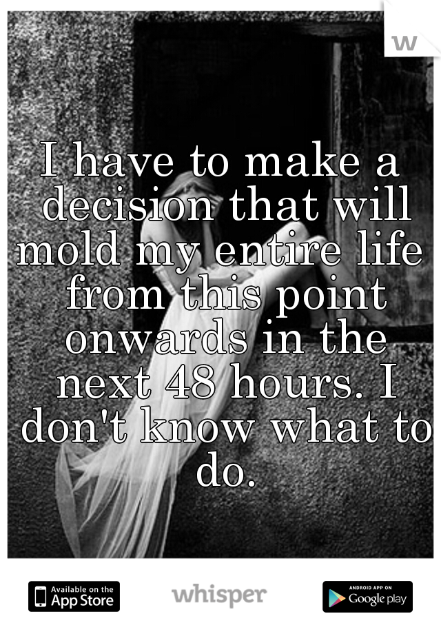 I have to make a decision that will mold my entire life  from this point onwards in the next 48 hours. I don't know what to do.