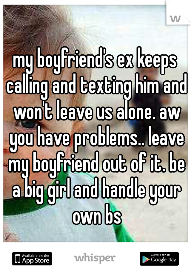 my boyfriend's ex keeps calling and texting him and won't leave us alone. aw you have problems.. leave my boyfriend out of it. be a big girl and handle your own bs