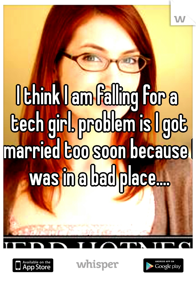 I think I am falling for a tech girl. problem is I got married too soon because I was in a bad place....