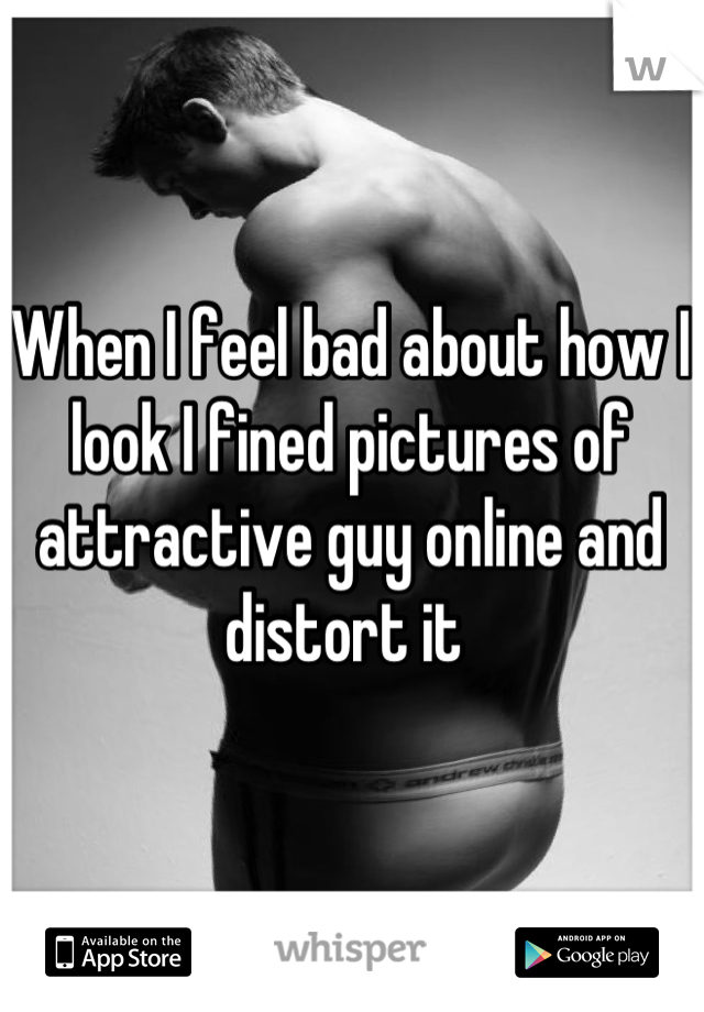 When I feel bad about how I look I fined pictures of attractive guy online and distort it 