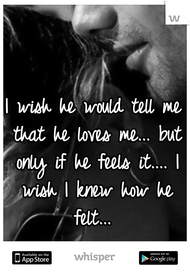 I wish he would tell me that he loves me... but only if he feels it.... I wish I knew how he felt... 