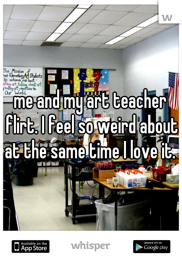 me and my art teacher flirt. I feel so weird about at the same time I love it. 