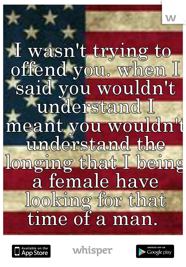 I wasn't trying to offend you. when I said you wouldn't understand I meant you wouldn't understand the longing that I being a female have looking for that time of a man. 