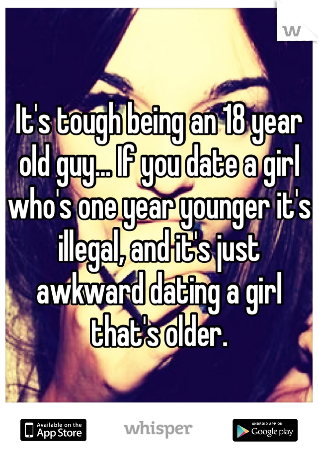 It's tough being an 18 year old guy... If you date a girl who's one year younger it's illegal, and it's just awkward dating a girl that's older. 