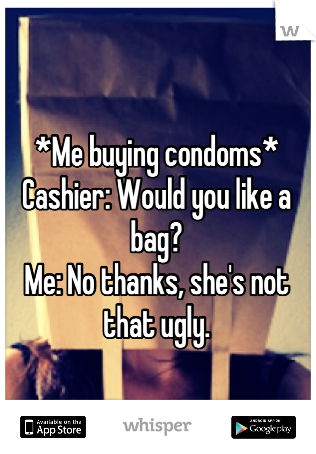 *Me buying condoms* 
Cashier: Would you like a bag?
Me: No thanks, she's not that ugly.