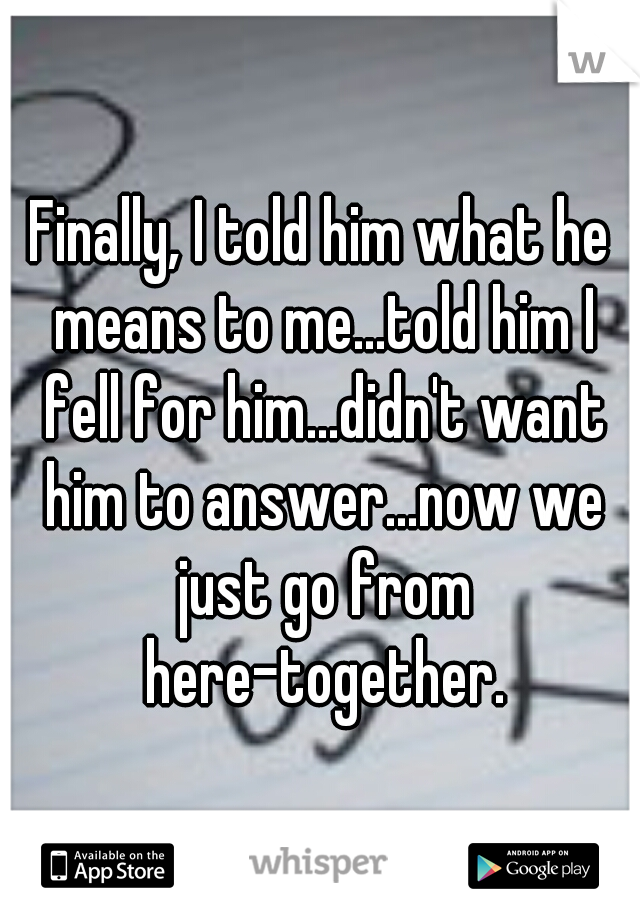 Finally, I told him what he means to me...told him I fell for him...didn't want him to answer...now we just go from here-together.