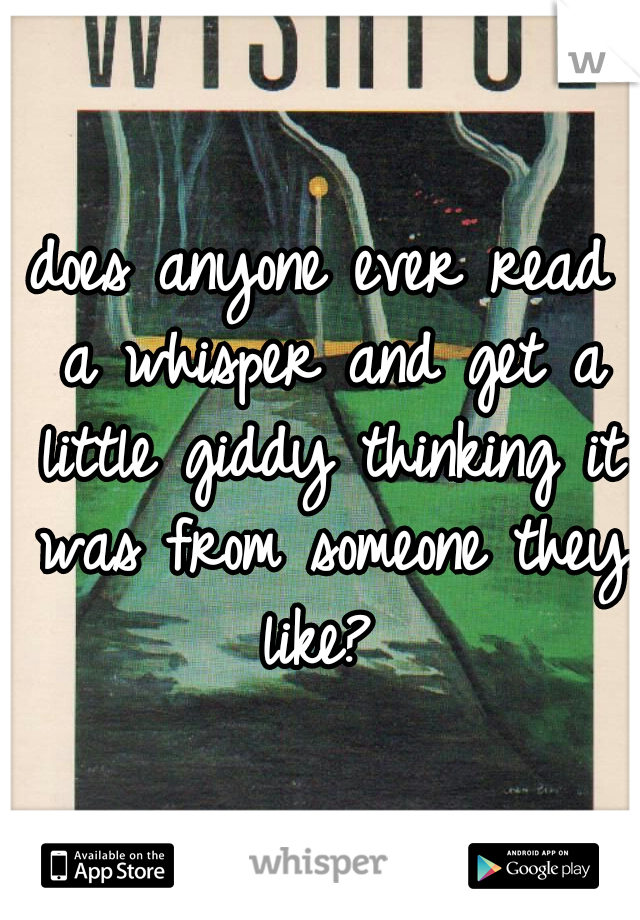 does anyone ever read a whisper and get a little giddy thinking it was from someone they like? 