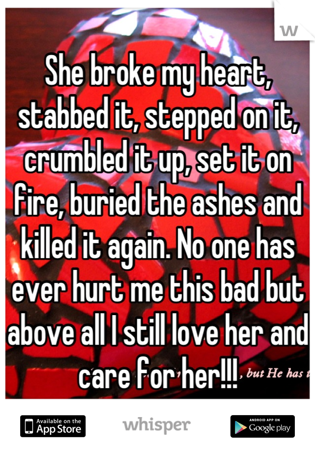 She broke my heart, stabbed it, stepped on it, crumbled it up, set it on fire, buried the ashes and killed it again. No one has ever hurt me this bad but above all I still love her and care for her!!!