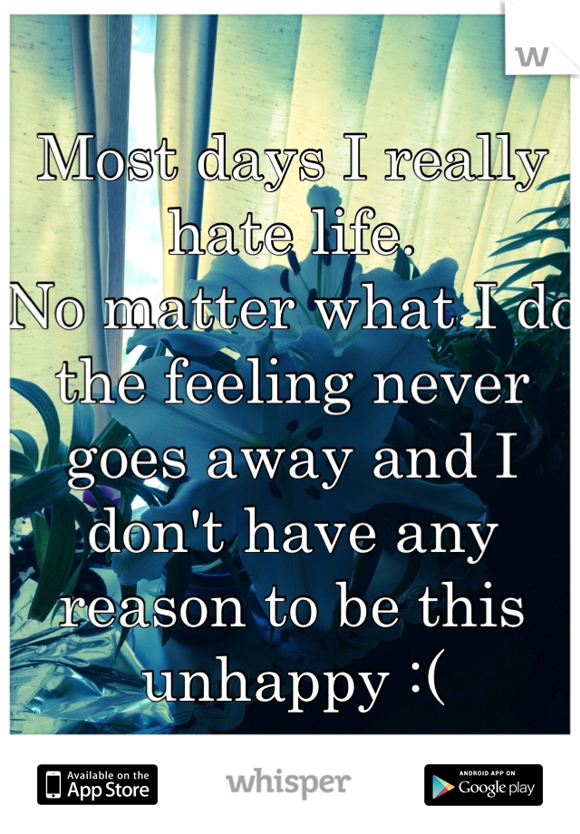 Most days I really hate life. 
No matter what I do the feeling never goes away and I don't have any reason to be this unhappy :(
