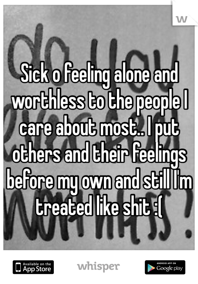 Sick o feeling alone and worthless to the people I care about most.. I put others and their feelings before my own and still I'm treated like shit :(