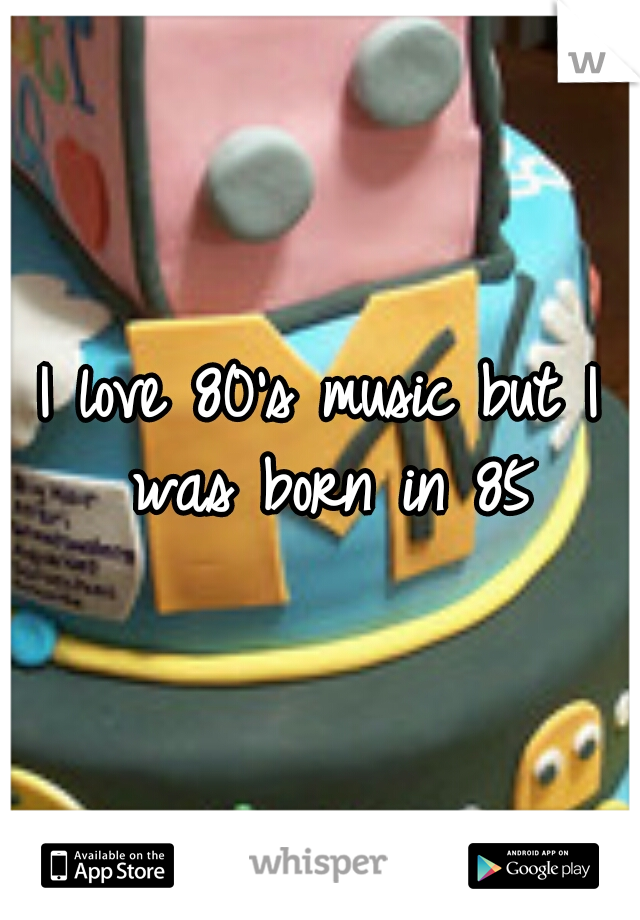 I love 80's music but I was born in 85