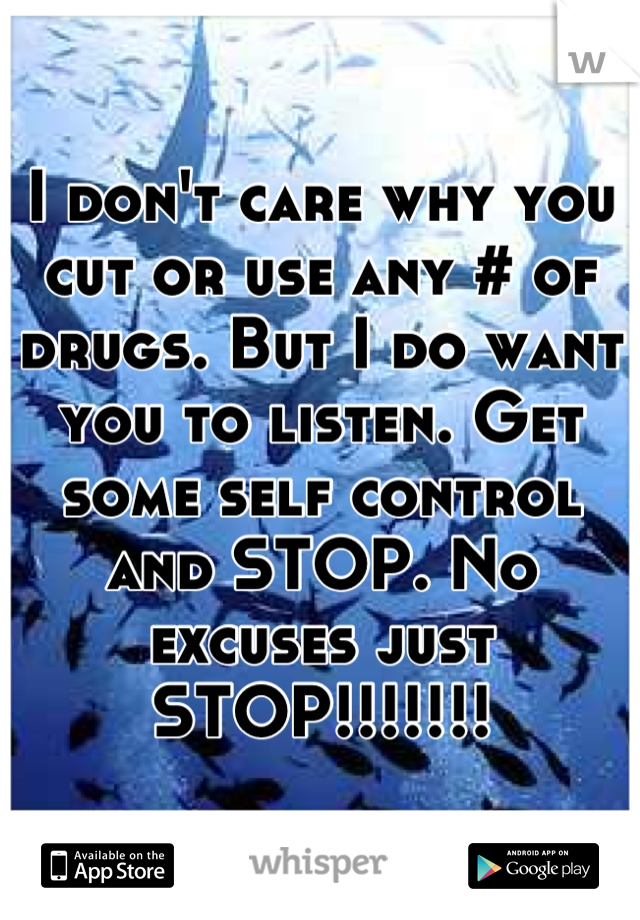 I don't care why you cut or use any # of drugs. But I do want you to listen. Get some self control and STOP. No excuses just STOP!!!!!!!
