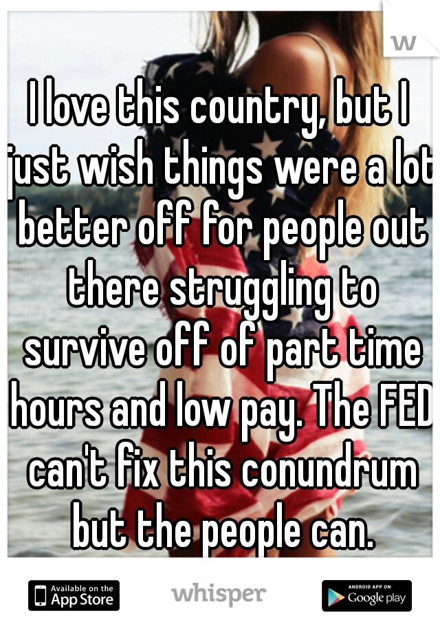 I love this country, but I just wish things were a lot better off for people out there struggling to survive off of part time hours and low pay. The FED can't fix this conundrum but the people can.