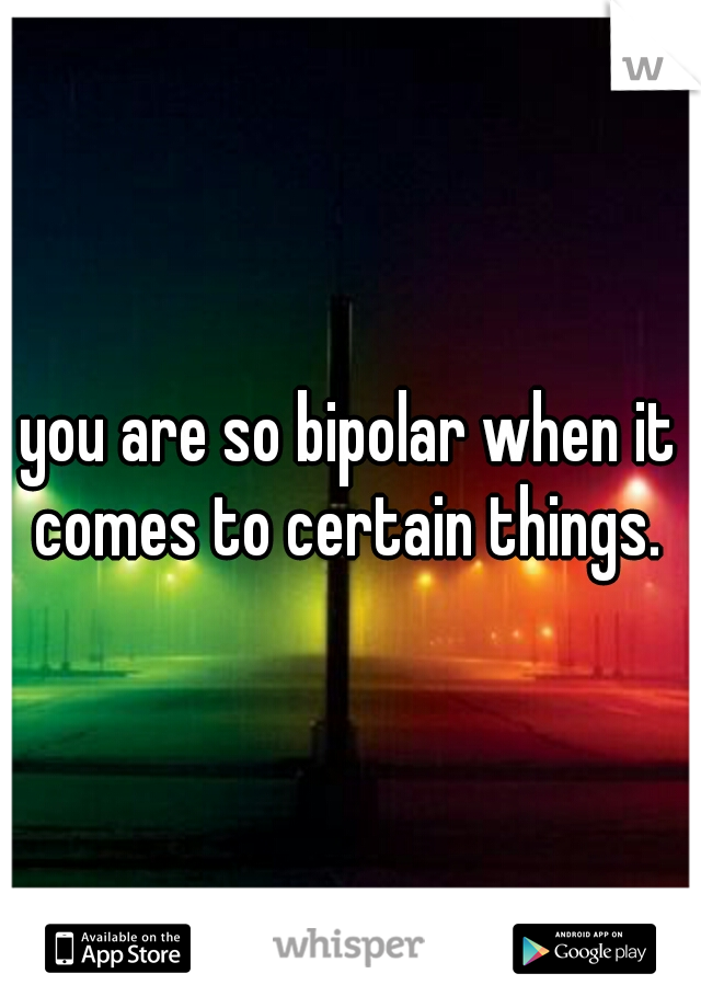 you are so bipolar when it comes to certain things. 